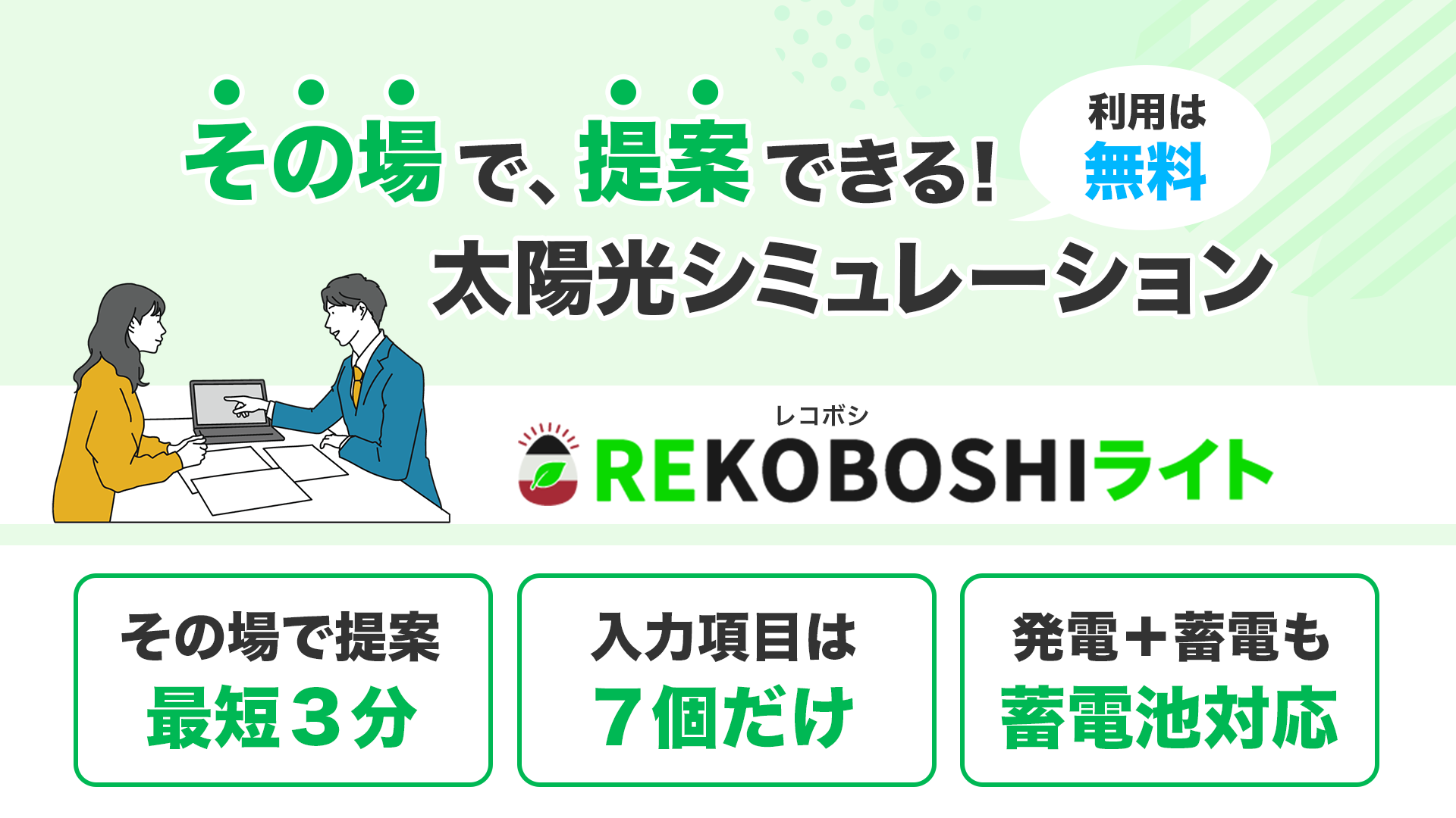 その場で提案できる！太陽光シミュレーション！REKOBOSHIライト
その場で提案最短３分、入力項目は７個だけ、発電+蓄電も蓄電池対応、利用は無料